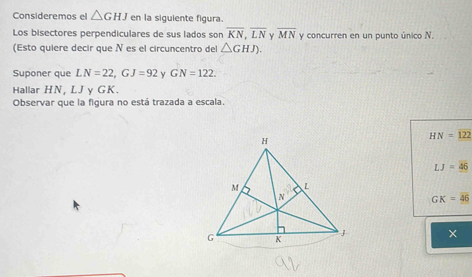 Consideremos el △ GHJ en la siguiente figura.
Los bisectores perpendiculares de sus lados son overline KN,overline LN y overline MN y concurren en un punto único N.
(Esto quiere decir que N es el circuncentro del △ GHJ).
Suponer que LN=22,GJ=92 y GN=122.
Hallar HN, LJ y GK.
Observar que la figura no está trazada a escala.
HN=122
LJ=46
GK=46
×