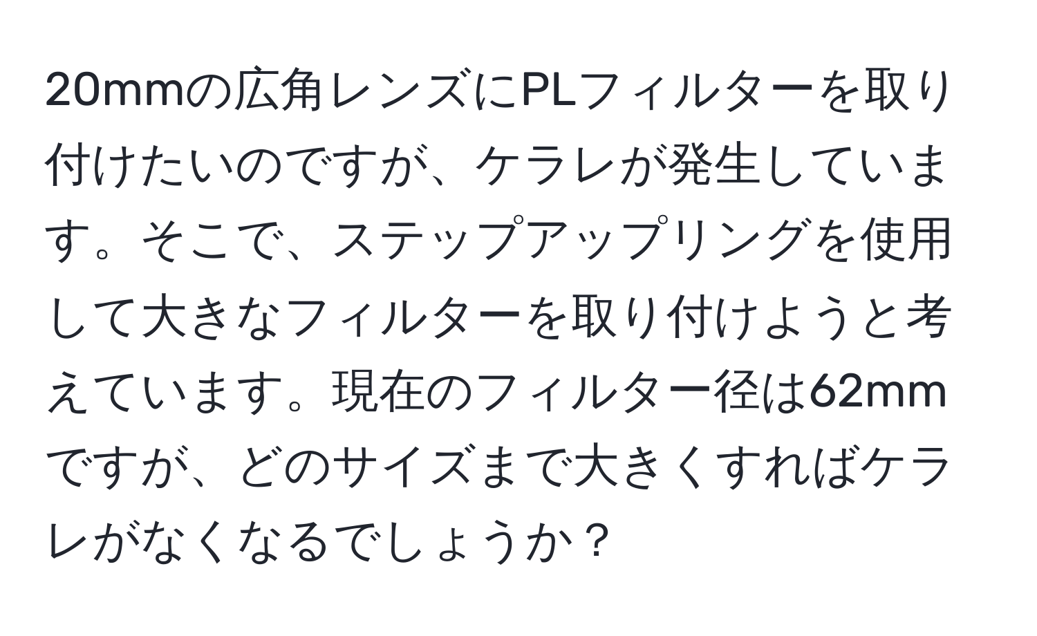 20mmの広角レンズにPLフィルターを取り付けたいのですが、ケラレが発生しています。そこで、ステップアップリングを使用して大きなフィルターを取り付けようと考えています。現在のフィルター径は62mmですが、どのサイズまで大きくすればケラレがなくなるでしょうか？