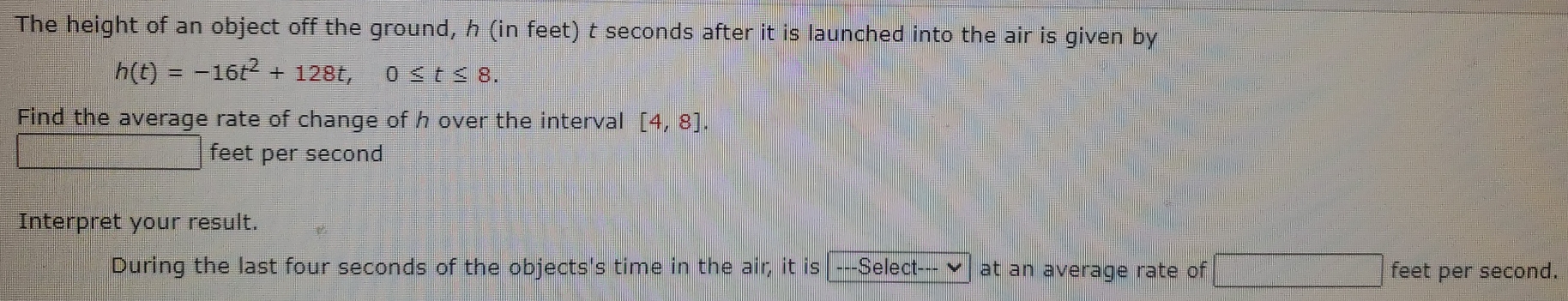 The height of an object off the ground, h (in feet) t seconds after it is launched into the air is given by
h(t)=-16t^2+128t, 0≤ t≤ 8. 
Find the average rate of change of h over the interval [4,8].
feet per second
Interpret your result. 
During the last four seconds of the objects's time in the air, it is -Select--- at an average rate of feet per second.