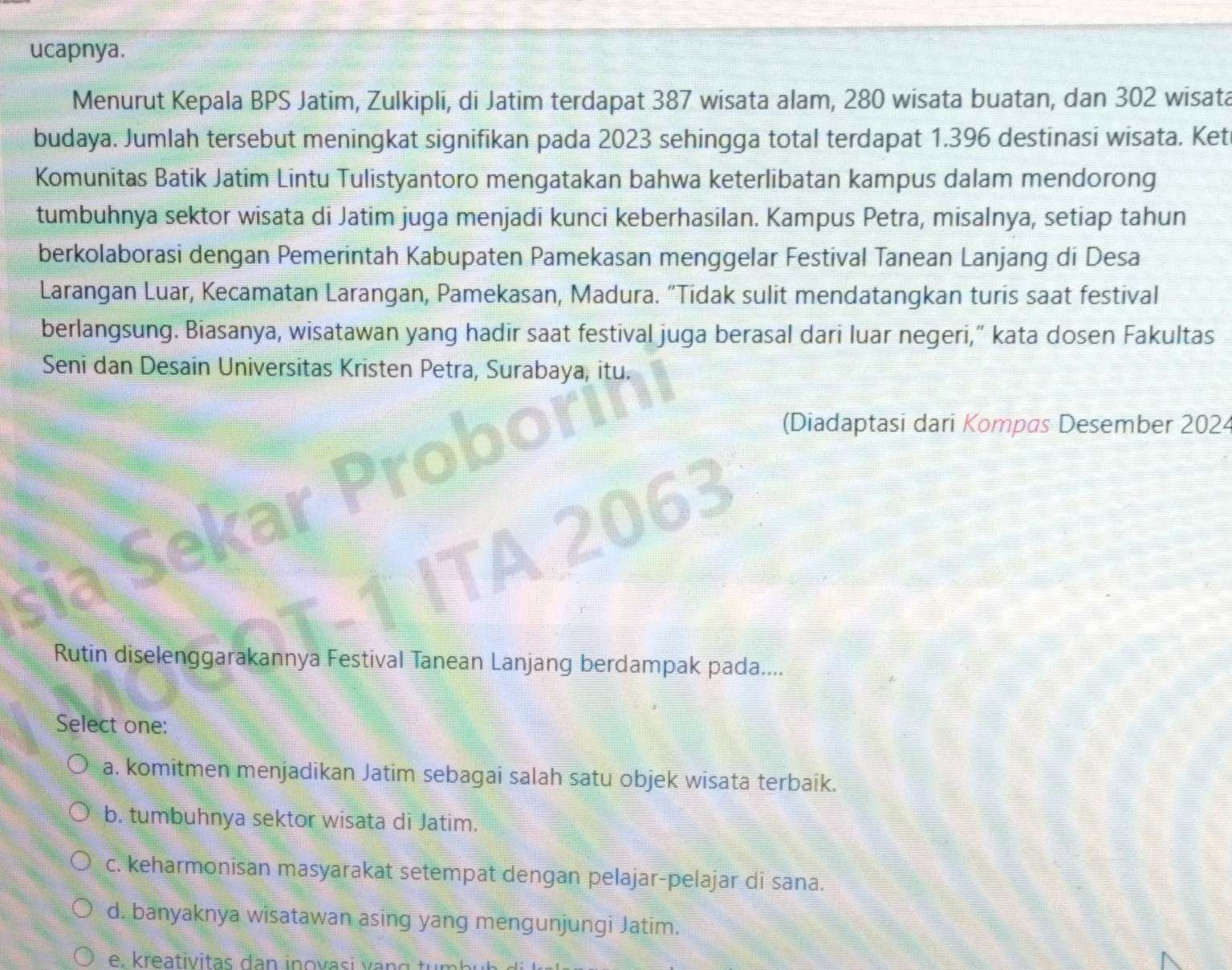 ucapnya.
Menurut Kepala BPS Jatim, Zulkipli, di Jatim terdapat 387 wisata alam, 280 wisata buatan, dan 302 wisata
budaya. Jumlah tersebut meningkat signifikan pada 2023 sehingga total terdapat 1.396 destinasi wisata. Ket
Komunitas Batik Jatim Lintu Tulistyantoro mengatakan bahwa keterlibatan kampus dalam mendorong
tumbuhnya sektor wisata di Jatim juga menjadi kunci keberhasilan. Kampus Petra, misalnya, setiap tahun
berkolaborasi dengan Pemerintah Kabupaten Pamekasan menggelar Festival Tanean Lanjang di Desa
Larangan Luar, Kecamatan Larangan, Pamekasan, Madura. "Tidak sulit mendatangkan turis saat festival
berlangsung. Biasanya, wisatawan yang hadir saat festival juga berasal dari luar negeri,” kata dosen Fakultas
Seni dan Desain Universitas Kristen Petra, Surabaya, itu.
(Diadaptasi dari Kompas Desember 2024
Rutin diselenggarakannya Festival Tanean Lanjang berdampak pada....
Select one:
a. komitmen menjadikan Jatim sebagai salah satu objek wisata terbaik.
b. tumbuhnya sektor wisata di Jatim.
c. keharmonisan masyarakat setempat dengan pelajar-pelajar di sana.
d. banyaknya wisatawan asing yang mengunjungi Jatim.
e. k reativitas dan in o v asi v a g t ür