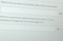 What is the constant of proportionality of the relationship? 
Write an equation for determining the perimeter P of an 
equilateral triangle that has a side length of s.