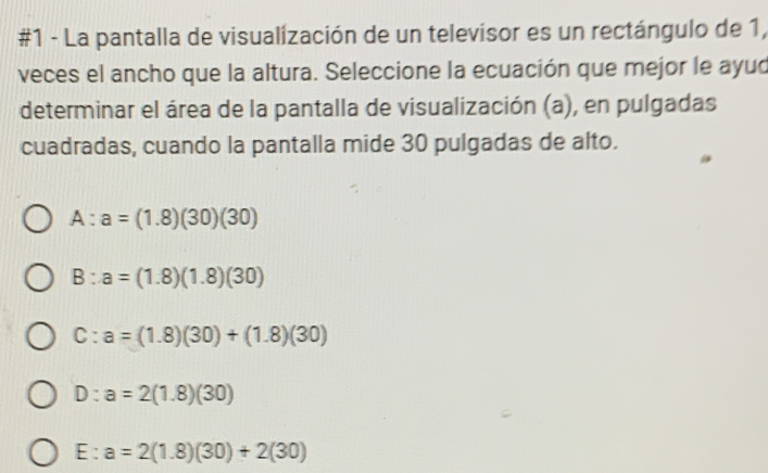 #1 - La pantalla de visualización de un televisor es un rectángulo de 1,
veces el ancho que la altura. Seleccione la ecuación que mejor le ayud
determinar el área de la pantalla de visualización (a), en pulgadas
cuadradas, cuando la pantalla mide 30 pulgadas de alto.
A:a=(1.8)(30)(30)
B:a=(1.8)(1.8)(30)
C:a=(1.8)(30)+(1.8)(30)
D:a=2(1.8)(30)
E:a=2(1.8)(30)+2(30)