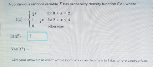 A continuous random variable X has probability density function f(x) , where
f(x)=beginarrayl  1/4 xfor0≤ x≤ 2 1- 1/4 xfor2
E(X^3)=□
Var(X^3)=□
Give your answers as exact whole numbers or as decimals to 1 d. p. where appropriate.