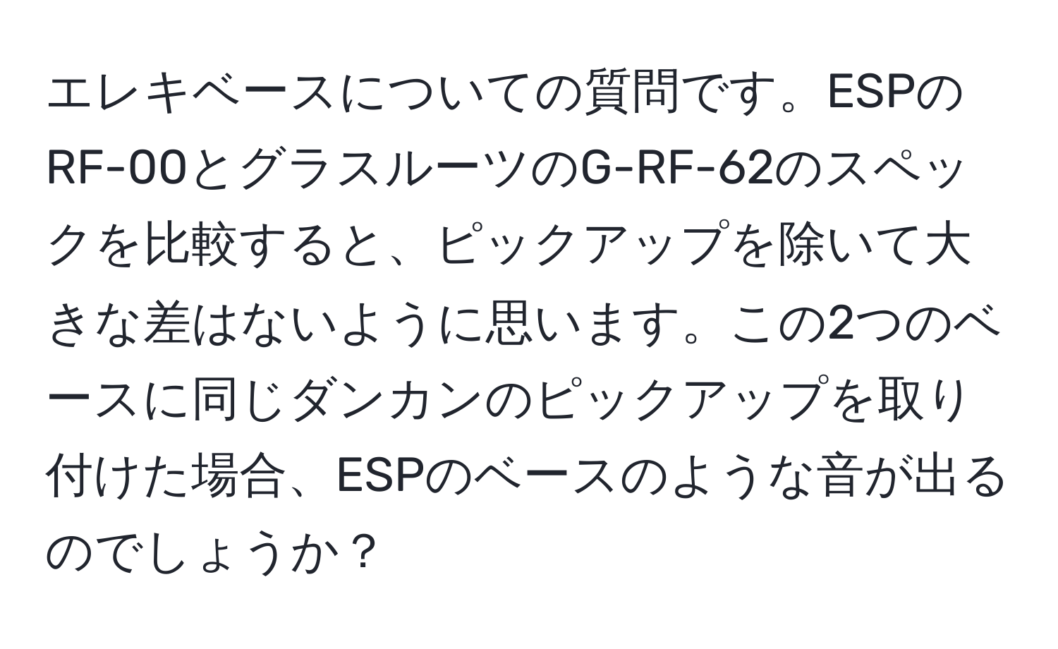 エレキベースについての質問です。ESPのRF-00とグラスルーツのG-RF-62のスペックを比較すると、ピックアップを除いて大きな差はないように思います。この2つのベースに同じダンカンのピックアップを取り付けた場合、ESPのベースのような音が出るのでしょうか？