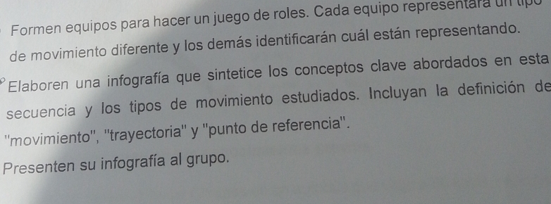 Formen equipos para hacer un juego de roles. Cada equipo representara un tipu 
de movimiento diferente y los demás identificarán cuál están representando. 
Elaboren una infografía que sintetice los conceptos clave abordados en esta 
secuencia y los tipos de movimiento estudiados. Incluyan la definición de 
''movimiento'', ''trayectoria'' y ''punto de referencia''. 
Presenten su infografía al grupo.