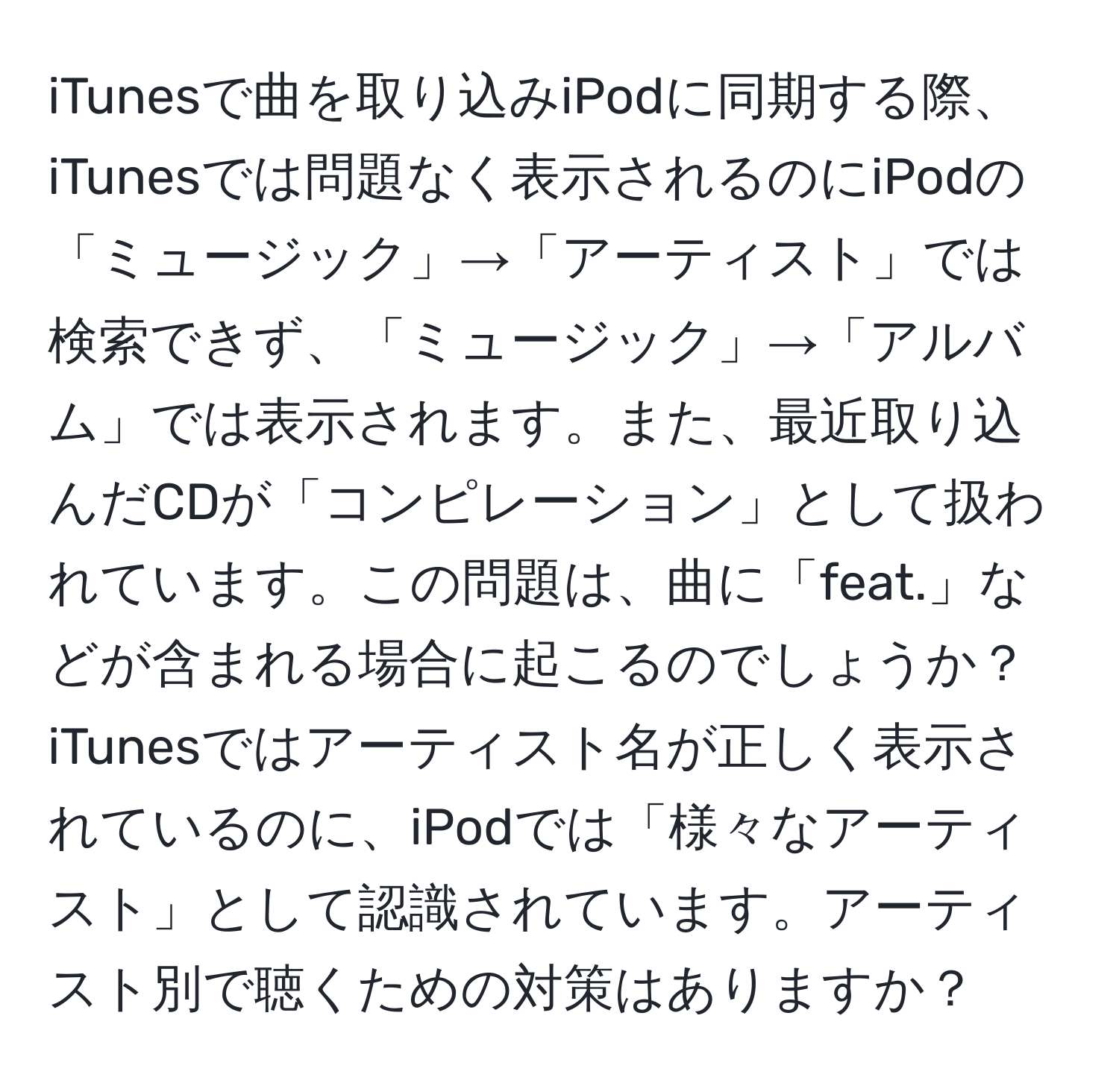 iTunesで曲を取り込みiPodに同期する際、iTunesでは問題なく表示されるのにiPodの「ミュージック」→「アーティスト」では検索できず、「ミュージック」→「アルバム」では表示されます。また、最近取り込んだCDが「コンピレーション」として扱われています。この問題は、曲に「feat.」などが含まれる場合に起こるのでしょうか？iTunesではアーティスト名が正しく表示されているのに、iPodでは「様々なアーティスト」として認識されています。アーティスト別で聴くための対策はありますか？