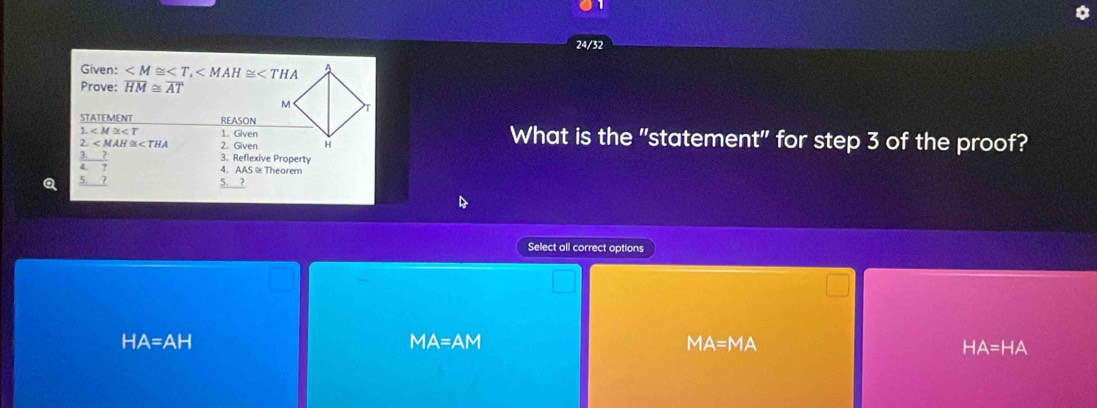 24/32
Given: ,
Prove: overline HM≌ overline AT
STATEMENT REASON
1 1. Given What is the "statement" for step 3 of the proof?
2. 2. Given
Q beginarrayr  3/4 frac 7 57endarray  
3. Reflexive Property
4. AAS ≌Theorem
5. ?
Select all correct options
HA=AH
MA=AM
MA=MA
HA=HA