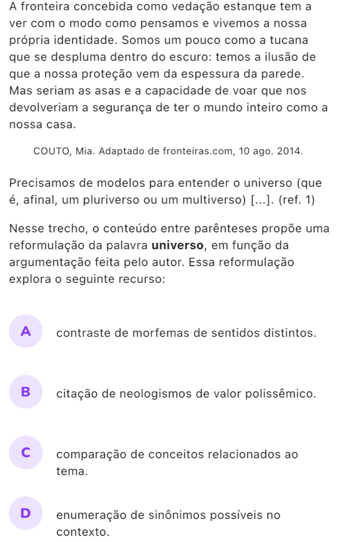 A fronteira concebida como vedação estanque tem a
ver com o modo como pensamos e vivemos a nossa
própria identidade. Somos um pouco como a tucana
que se despluma dentro do escuro: temos a ilusão de
que a nossa proteção vem da espessura da parede.
Mas seriam as asas e a capacidade de voar que nos
devolveriam a segurança de ter o mundo inteiro como a
nossa casa.
COUTO, Mia. Adaptado de fronteiras.com, 10 ago. 2014.
Precisamos de modelos para entender o universo (que
é, afinal, um pluriverso ou um multiverso) [...]. (ref. 1)
Nesse trecho, o conteúdo entre parênteses propõe uma
reformulação da palavra universo, em função da
argumentação feita pelo autor. Essa reformulação
explora o seguinte recurso:
A contraste de morfemas de sentidos distintos.
B citação de neologismos de valor polissêmico.
C comparação de conceitos relacionados ao
tema.
D enumeração de sinônimos possíveis no
contexto.