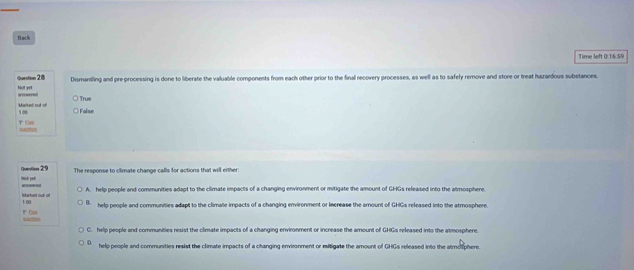 Back
Time left 0:16:59
Question 28 Dismantling and pre-processing is done to liberate the valuable components from each other prior to the final recovery processes, as well as to safely remove and store or treat hazardous substances.
armwered Not yet
Marked out of True
100 False
r E
qustion
Question 29 The response to climate change calls for actions that will either:
Not yet answered
Marked out of A. help people and communities adapt to the climate impacts of a changing environment or mitigate the amount of GHGs released into the atmosphere.
1.00 B help people and communities adapt to the climate impacts of a changing environment or increase the amount of GHGs released into the atmosphere.
ao
C. help people and communities resist the climate impacts of a changing environment or increase the amount of GHGs released into the atmosphere.
D help people and communities resist the climate impacts of a changing environment or mitigate the arount of GHGs released into the atmosphere.