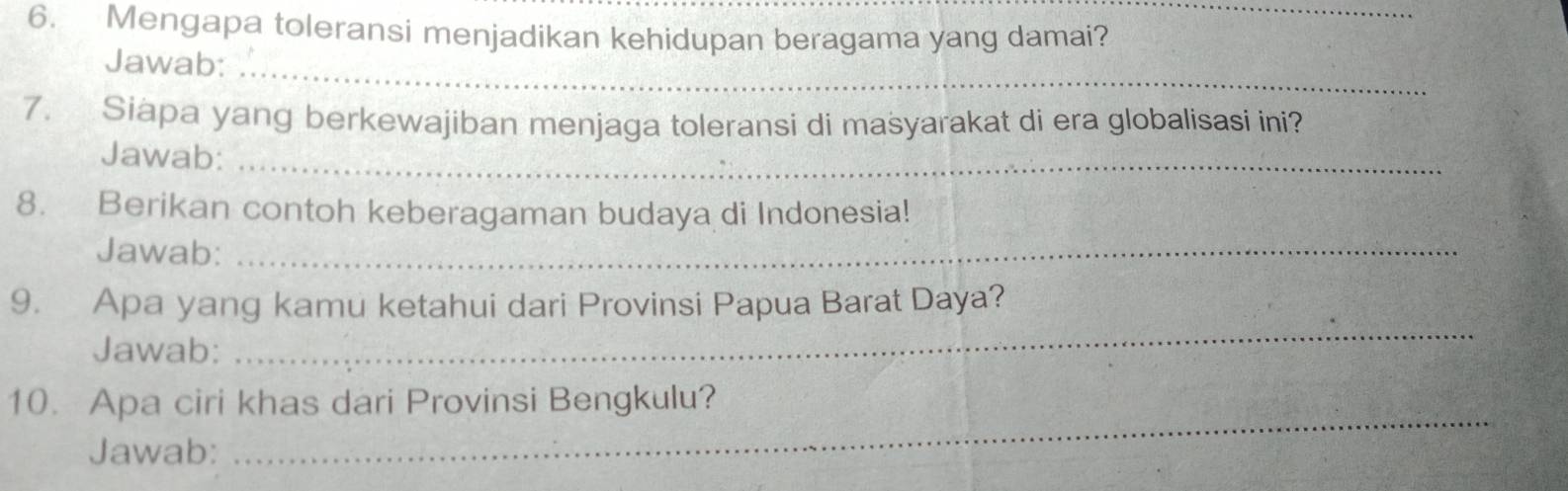 Mengapa toleransi menjadikan kehidupan beragama yang damai?_ 
Jawab:_ 
7. Siapa yang berkewajiban menjaga toleransi di masyarakat di era globalisasi ini? 
Jawab:_ 
8. Berikan contoh keberagaman budaya di Indonesia! 
Jawab:_ 
9. Apa yang kamu ketahui dari Provinsi Papua Barat Daya? 
Jawab: 
_ 
_ 
10. Apa ciri khas dari Provinsi Bengkulu? 
Jawab: