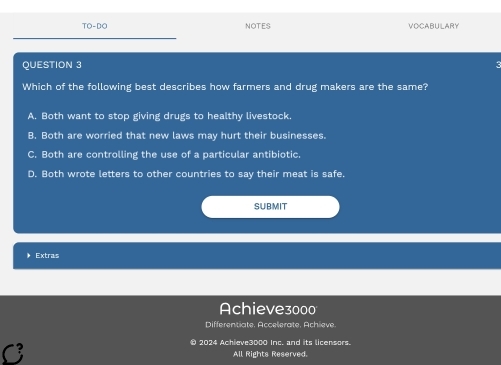 TO-DC NOTES VOCABULARY
QUESTION 3
Which of the following best describes how farmers and drug makers are the same?
A. Both want to stop giving drugs to healthy livestock.
B. Both are worried that new laws may hurt their businesses.
C. Both are controlling the use of a particular antibiotic.
D. Both wrote letters to other countries to say their meat is safe.
SUBMIT
Extras
Achieve3000
Differentiate. Accelerate, Achieve.
● 2024 Achieve3000 Inc. and its licensors.
All Rights Reserved.