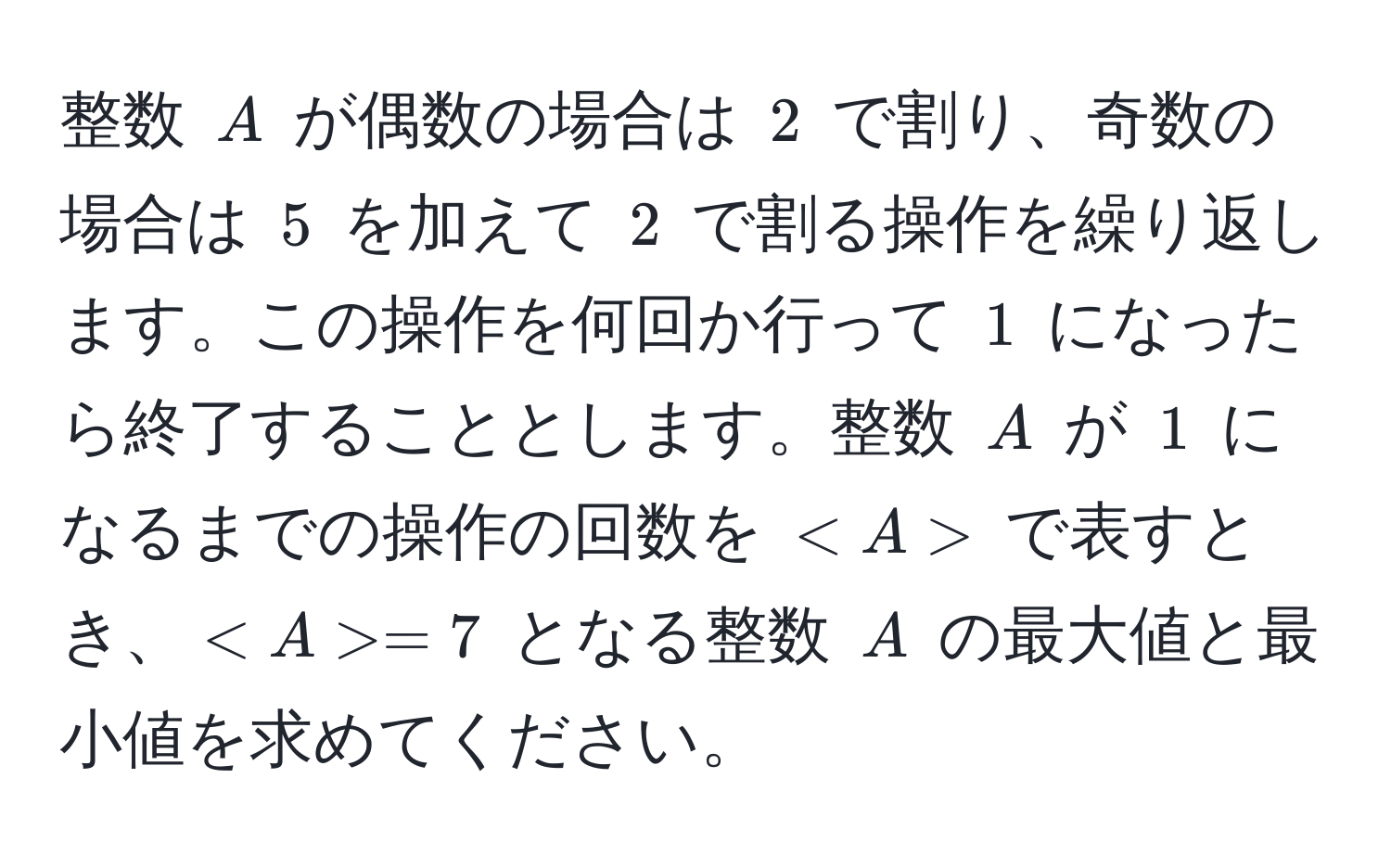 整数 $A$ が偶数の場合は $2$ で割り、奇数の場合は $5$ を加えて $2$ で割る操作を繰り返します。この操作を何回か行って $1$ になったら終了することとします。整数 $A$ が $1$ になるまでの操作の回数を $ $ で表すとき、$ =7$ となる整数 $A$ の最大値と最小値を求めてください。