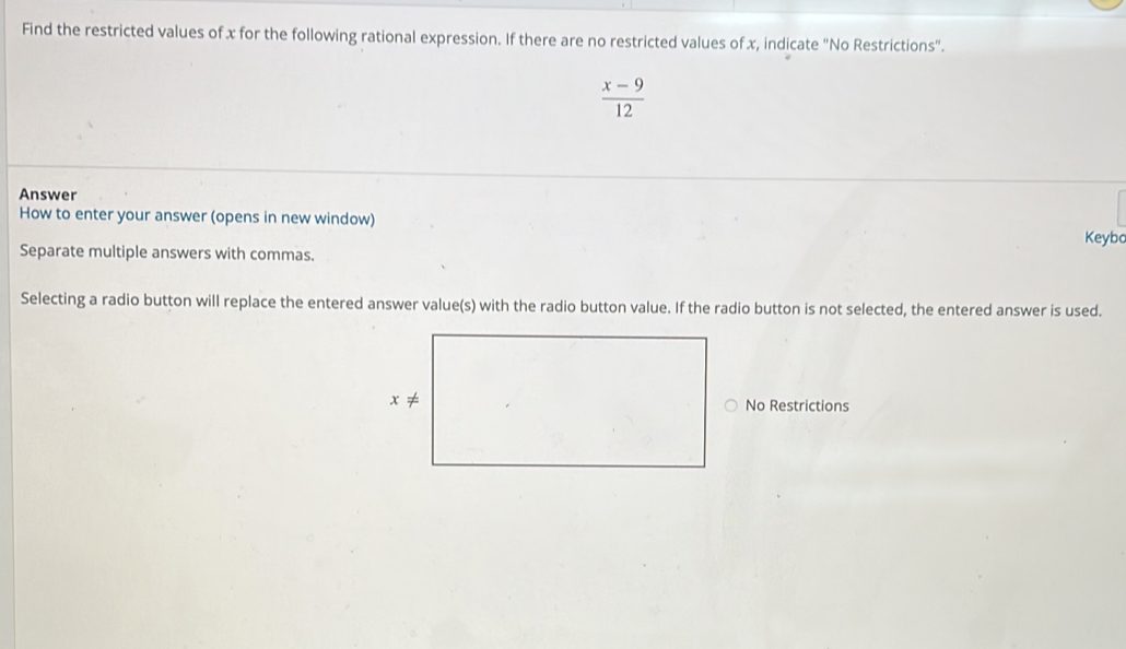 Find the restricted values of x for the following rational expression. If there are no restricted values of x, indicate "No Restrictions".
 (x-9)/12 
Answer Keybo
How to enter your answer (opens in new window)
Separate multiple answers with commas.
Selecting a radio button will replace the entered answer value(s) with the radio button value. If the radio button is not selected, the entered answer is used.
No Restrictions