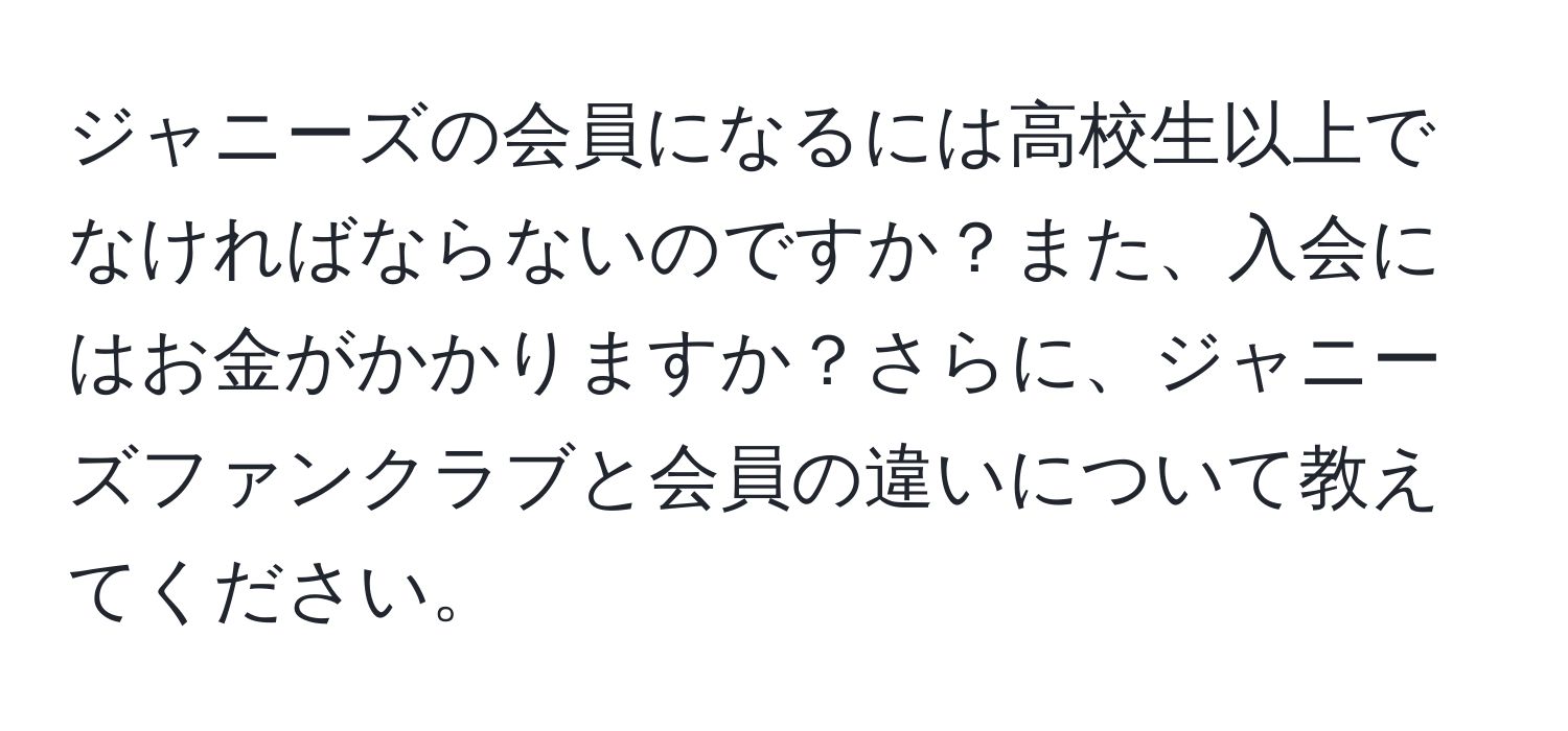 ジャニーズの会員になるには高校生以上でなければならないのですか？また、入会にはお金がかかりますか？さらに、ジャニーズファンクラブと会員の違いについて教えてください。