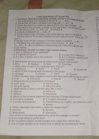 LonG QUiz MUSIC 2^(nd)
t. Directions: Read the statements carefully and fill in the missing word's QUARTER è
1. The sony Anrang is an example of Korean F D l
11
2. The founder of music in Chinese mythology was _ L ___O N G L__  N A
_
3 Charry Bloasoms is a traditional Japanese folk song depicting 5 p B
4. According to Zou concept, a system of pitch generation and peratonc scate D
5. Lineanty emphasizes on  was derived from G Y L O F _ 1 F H T HE O R . _C
LO Y
12
q
6. One of three modes of Korean music which has five tones is calledp y ,1 C
_
and Y 7. The five notes of the ancient Chinese five-tone scale are gong, shang, jao, zhi_ 13
_
8. Korean music for the common or ordinary people is called S__- A 3
9. The oldest surv ving Japanese court music is ca led _△K_ A
_ A.
lyrical melody. 10. _O L _H_ A is a traditional Chinese song with a baautifulty gentle ard 1
i. Directions: Choose the letter of the correct answer.
A. It is gentle and lyrical. 1. How is Japanese music described?
C
B. It is slow and m elenchoy
C. I is slow in tempo and is very pesceful. D. It is medilative, gracelyl and
A. Erhu 2. Which of the following is one of China's most popular instruments? h ghly ritualized
B. Haegum C Koto D Shamisen
A. Compound 3. What meter is used in the Japanese song Sakura'? B. Duple C. Triple D. Quadruple
A. Changgo 4. Which of the following does not belong in the group? B. Odaik C Ta ko
A. A-ak 5. Which Korean music category is traditionally associaled with the lower class? D. Tsuzumi
6. What is the song classification of Arirang? B. Chong-ak C. Sog-ak D. Tang-ak
C. Song for spring A. Lave song B Parting song
D Walcome song
?. What melody is used in the folk song 'Mo Li Hue'?
C. Melodic A. Diatonic D. Pertatonic B. Harmonic
8. Which of the following statement best describe Chinese vocal music?
B. It is highly med tative.
C. It is slow and peaceful A. It is highly ritualized D. Traditionally sung in a thin, non-resonant voice
9. Which Japanesa instrument is called the 'dragon flute or falsetto.
C Shakuhachi A. Hichiriki B. Ryuteki
D Shimobus
10. In which of the following statements about the changgo is correct?
A. It is a large hanging barrel drum.
B. An hourglass-shaped double-headed drum made from animal skin
C. Itt is a single-headed drum whose tone is aftered by squeezing its laces.