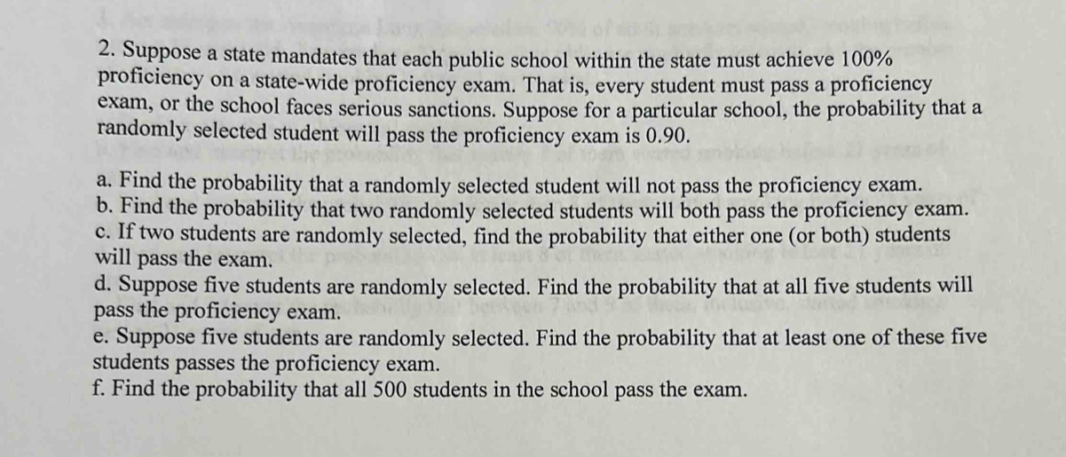 Suppose a state mandates that each public school within the state must achieve 100%
proficiency on a state-wide proficiency exam. That is, every student must pass a proficiency 
exam, or the school faces serious sanctions. Suppose for a particular school, the probability that a 
randomly selected student will pass the proficiency exam is 0.90. 
a. Find the probability that a randomly selected student will not pass the proficiency exam. 
b. Find the probability that two randomly selected students will both pass the proficiency exam. 
c. If two students are randomly selected, find the probability that either one (or both) students 
will pass the exam. 
d. Suppose five students are randomly selected. Find the probability that at all five students will 
pass the proficiency exam. 
e. Suppose five students are randomly selected. Find the probability that at least one of these five 
students passes the proficiency exam. 
f. Find the probability that all 500 students in the school pass the exam.