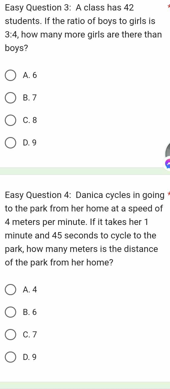 Easy Question 3: A class has 42
students. If the ratio of boys to girls is
3:4 , how many more girls are there than
boys?
A. 6
B. 7
C. 8
D. 9
Easy Question 4: Danica cycles in going *
to the park from her home at a speed of
4 meters per minute. If it takes her 1
minute and 45 seconds to cycle to the
park, how many meters is the distance
of the park from her home?
A. 4
B. 6
C. 7
D. 9