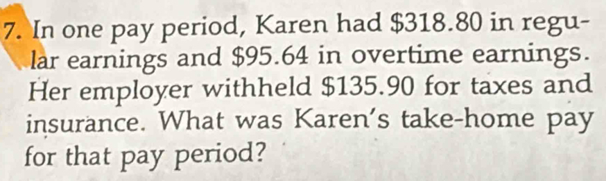 In one pay period, Karen had $318.80 in regu- 
lar earnings and $95.64 in overtime earnings. 
Her employer withheld $135.90 for taxes and 
insurance. What was Karen's take-home pay 
for that pay period?