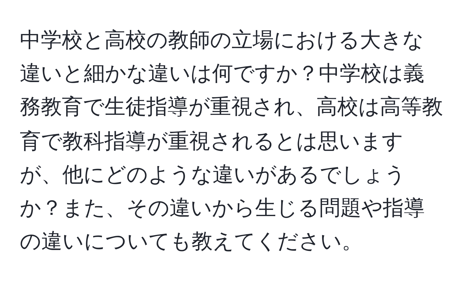 中学校と高校の教師の立場における大きな違いと細かな違いは何ですか？中学校は義務教育で生徒指導が重視され、高校は高等教育で教科指導が重視されるとは思いますが、他にどのような違いがあるでしょうか？また、その違いから生じる問題や指導の違いについても教えてください。