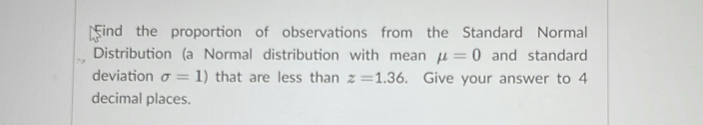 ind the proportion of observations from the Standard Normal 
Distribution (a Normal distribution with mean mu =0 and standard 
deviation sigma =1) that are less than z=1.36. Give your answer to 4
decimal places.