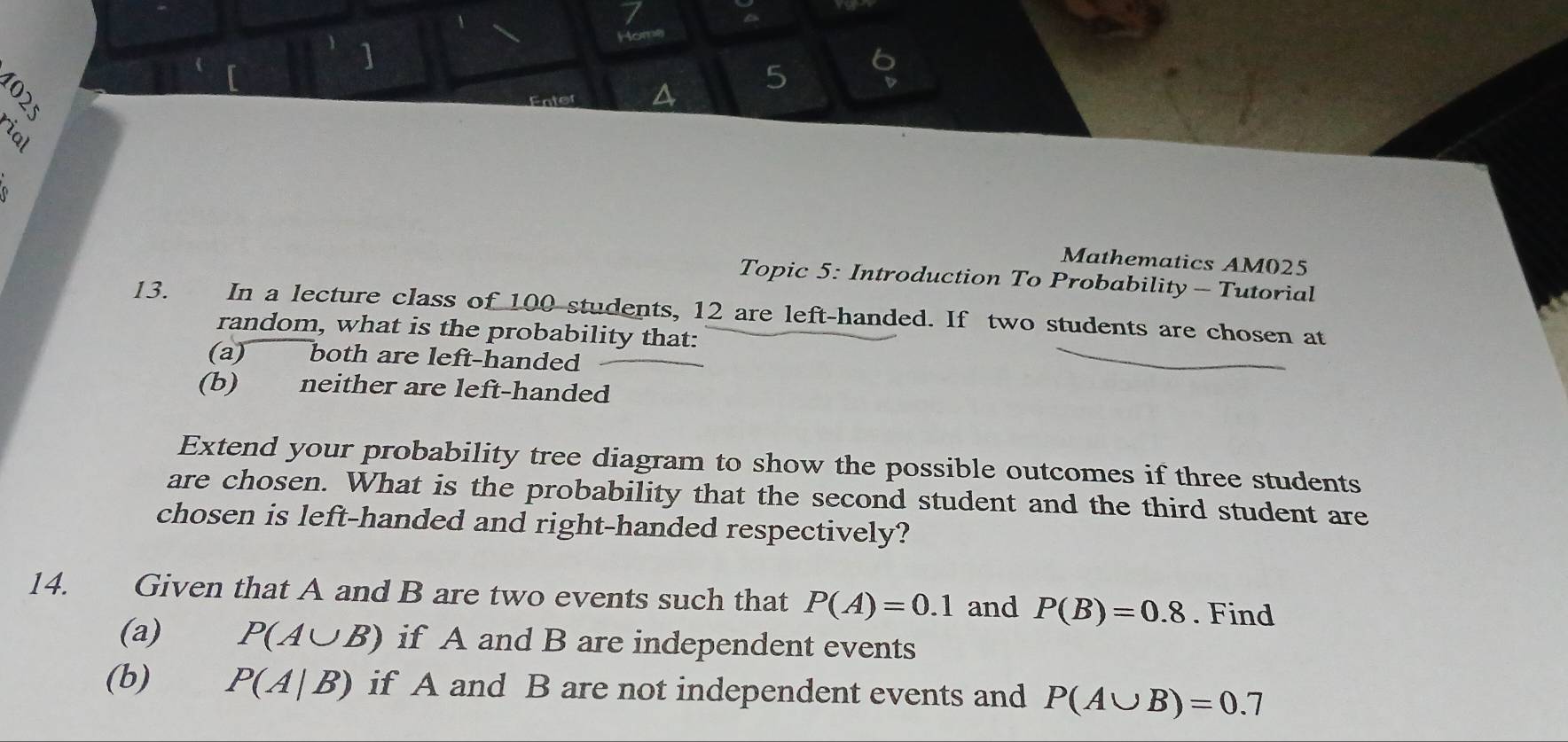 Home 
] 
5 6 
Enter 
rial 

Mathematics AM025 
Topic 5: Introduction To Probability- Tutorial 
13. In a lecture class of 100 students, 12 are left-handed. If two students are chosen at 
random, what is the probability that: 
(a) both are left-handed 
(b) neither are left-handed 
Extend your probability tree diagram to show the possible outcomes if three students 
are chosen. What is the probability that the second student and the third student are 
chosen is left-handed and right-handed respectively? 
14. Given that A and B are two events such that P(A)=0.1 and P(B)=0.8. Find 
(a) P(A∪ B) if A and B are independent events 
(b) P(A|B) if A and B are not independent events and P(A∪ B)=0.7