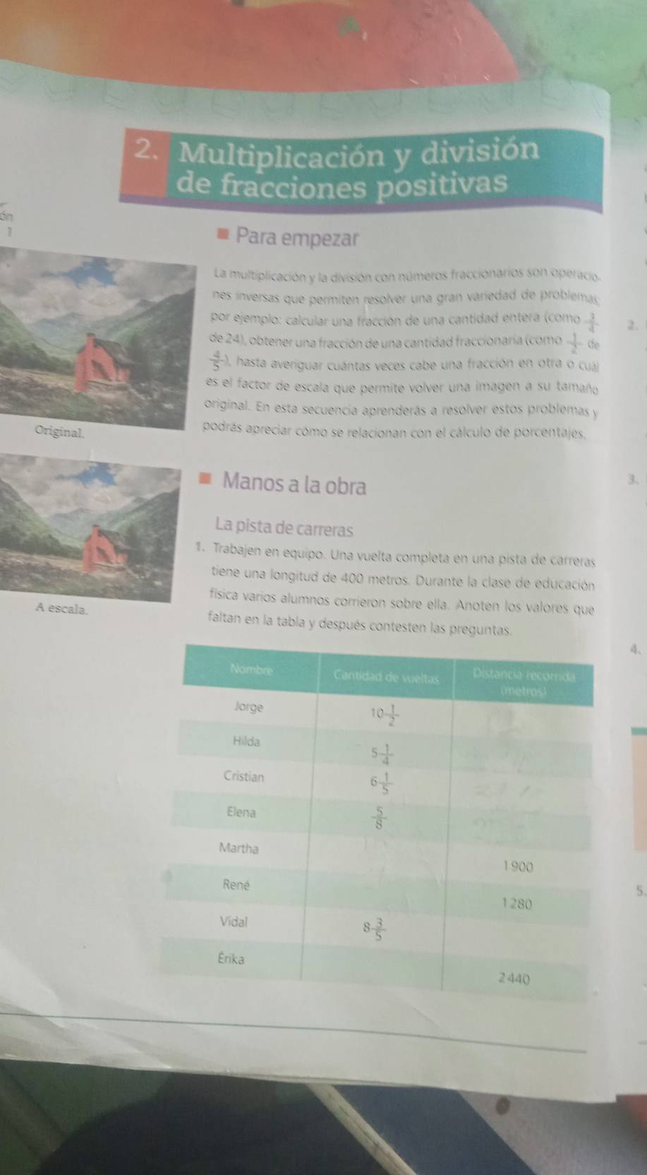 Multiplicación y división
de fracciones positivas
án
Para empezar
a multiplicación y la división con números fraccionarios son operacio.
es ínversas que permiten resolver una gran variedad de problemas
or ejemplo: calcular una fracción de una cantidad entera (como  3/4  2.
e 24), obtener una fracción de una cantidad fraccionaría (como  1/2 de
 4/5  ), hasta averiguar cuántas veces cabe una fracción en otra o cuá)
s el factor de escala que permite volver una imagen a su tamaño
iginal. En esta secuencia aprenderás a resolver estos problemas y
drás apreciar cómo se relacionan con el cálculo de porcentajes.
Manos a la obra
3.
La pista de carreras
. Trabajen en equipo. Una vuelta completa en una pista de carreras
tiene una longitud de 400 metros. Durante la clase de educación
física varios alumnos corrieron sobre ella. Anotén los valores que
A escala. faltan en la tabla y después contesten las preguntas.
4、
5.