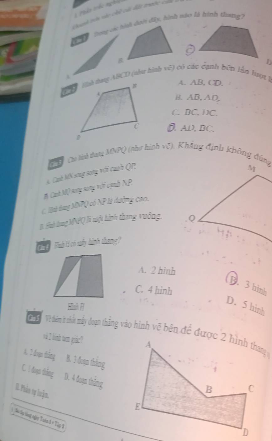 Phên trêc nghỏi
Coanh tne nào chúi cấi đặc trườc cưm
L
Hình thng ABCD (như hình vẽ) có các cạnh bên lần lượt là
A. AB, CD.
B. AB, AD,
C. BC, DC.
). AD, BC.
C ơ Cáo hình thang MNPQ (như hình vẽ). Khắng định không đúng
A. Cạnh MN song song với cạnh QP.
M Cạnh MQ song song với cạnh NP
C. Hò dung MNPQ có NP là đường cao.
B. Hình thang MNPQ) là một hình thang vuông. 
Gh g Hình H có máy hình thang?
A. 2 hình
B. 3 hinh
C. 4 hinh
Hình H
D. 5 hình
G Về thêm it nhất mấy đoạn thắng vào hình vẽ bên để được 2 hình thang 
và 2 hình tam giác?
A. 2 đoạn thắng B. 3 đoạn thăng
C. I đoạn tháng D. 4 đoạn thắng
II. Phản tự luận.
Sn tp tàng ngy Toán 6 × Tập 2