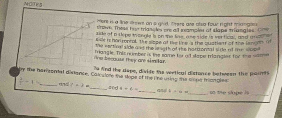 NOTES 
Here is a line drawn on a grid. There are also four right triangles 
drawn. These four triangles are all examples of slope triangles. One 
side of a slope triangle is on the line, one side is vertical, and anather 
side is harizontal. The slope of the line is the quotient of the length o 
the vertical side and the length of the horizontal side of the slope 
triangle. This number is the same for all slape triangles for the same 
line because they are similar. 
To find the slope, divide the vertical distance between the points 
by the harizontal distance, Calculate the slope of the line using the slape triangles:
 2/3 +1= _ and 2+3= _ and 4/ 6= _ and 4+6= _ , so the slope is _