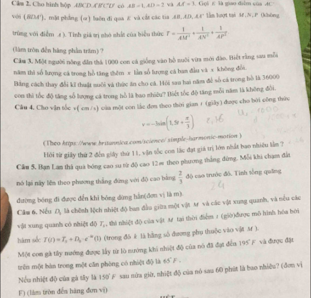 Câu 2, Cho hình hộp ABCD.A B'C'D' có AB=1,AD=2 và AA'=3.  Gọi E là giao điễm của AC'
với (BDA'). mặt phẳng (α) luôn đi qua E và cất các tia AB,AD, AA' lần lượt tại M,N, P (không
trùng với điểm 4 ). Tính giá trị nhỏ nhất của biểu thức T= 1/AM^2 + 1/AN^2 + 1/AP^2 .
(làm tròn đền hàng phần trăm) ?
Câu 3. Một người nông dân thả 1000 con cá giống vào hồ nuôi vừa mới đào. Biết rằng sau mỗi
năm thì số lượng cá trong hồ tăng thêm x lần số lượng cá ban đầu và x không đổi.
Bằng cách thay đổi kĩ thuật nuôi và thức ăn cho cá. Hỏi sau hai năm để số cá trong hồ là 36000
con thì tốc độ tăng số lượng cá trong hồ là bao nhiêu? Biết tốc độ tăng mỗi năm là không đổi.
Câu 4. Cho vận tốc v( cm /s) của một con lắc đơn theo thời gian / (giãy) được cho bởi công thức
v=-3sin (1.5t+ π /3 )
(Theo https://www.britannica.com/science/ simple-harmonic-motion )
Hỏi từ giây thứ 2 đến giây thứ 11, vận tốc con lắc đạt giá trị lớn nhất bao nhiều lần ?
Câu 5. Bạn Lan thả quả bóng cao su từ độ cao 12m theo phương thắng đứng. Mỗi khi chạm đất
nó lại này lên theo phương thắng đứng với độ cao bằng  2/3  độ cao trước đó. Tính tổng quãng
đường bóng đi được đến khi bóng dừng hẳn(đơn vị là m).
Câu 6. Nếu D_0 là chênh lệch nhiệt độ ban đầu giữa một vật M và các vật xung quanh, và nếu các
vật xung quanh cỏ nhiệt độ T_s , thì nhiệt độ của vật M tại thời điểm / (giờ)được mô hình hóa bởi
hàm số: T(t)=T_s+D_o· e^(-kt)(1) (trong đỏ k là hằng số đương phụ thuộc vào vật M ).
Một con gà tây nướng được lấy từ lò nướng khi nhiệt độ của nó đã đạt đến 195°F và được đặt
trên một bàn trong một căn phòng có nhiệt độ là 65°F.
Nếu nhiệt độ của gà tây là 150°F sau nửa giờ, nhiệt độ của nó sau 60 phút là bao nhiêu? (đơn vị
F) (làm tròn đến hàng đơn vị)