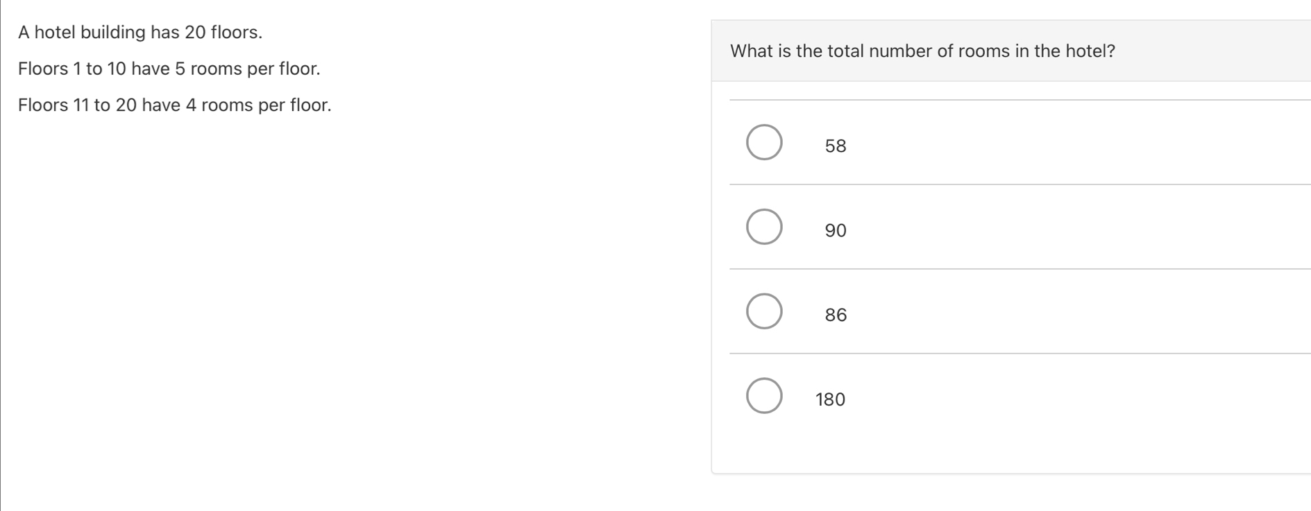 A hotel building has 20 floors.
What is the total number of rooms in the hotel?
Floors 1 to 10 have 5 rooms per floor.
Floors 11 to 20 have 4 rooms per floor.
58
90
86
180