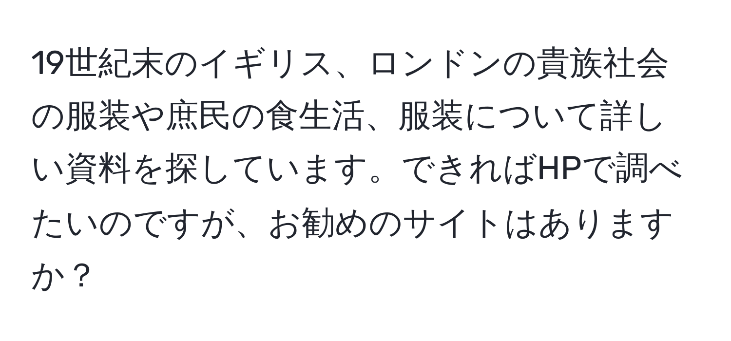 19世紀末のイギリス、ロンドンの貴族社会の服装や庶民の食生活、服装について詳しい資料を探しています。できればHPで調べたいのですが、お勧めのサイトはありますか？