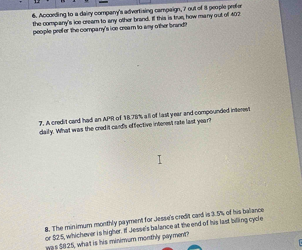 According to a dairy company's advertising campaign, 7 out of 8 people prefer 
the company's ice cream to any other brand. If this is true, how many out of 402
people prefer the company's ice cream to any other brand? 
7. A credit card had an APR of 18.78% all of last year and compounded interest 
daily. What was the credit card's effective interest rate last year? 
8. The minimum monthly payment for Jesse's credit card is 3.5% of his balance 
or $25, whichever is higher. If Jesse's balance at the end of his last billing cycle 
was $825, what is his minimum monthly payment?