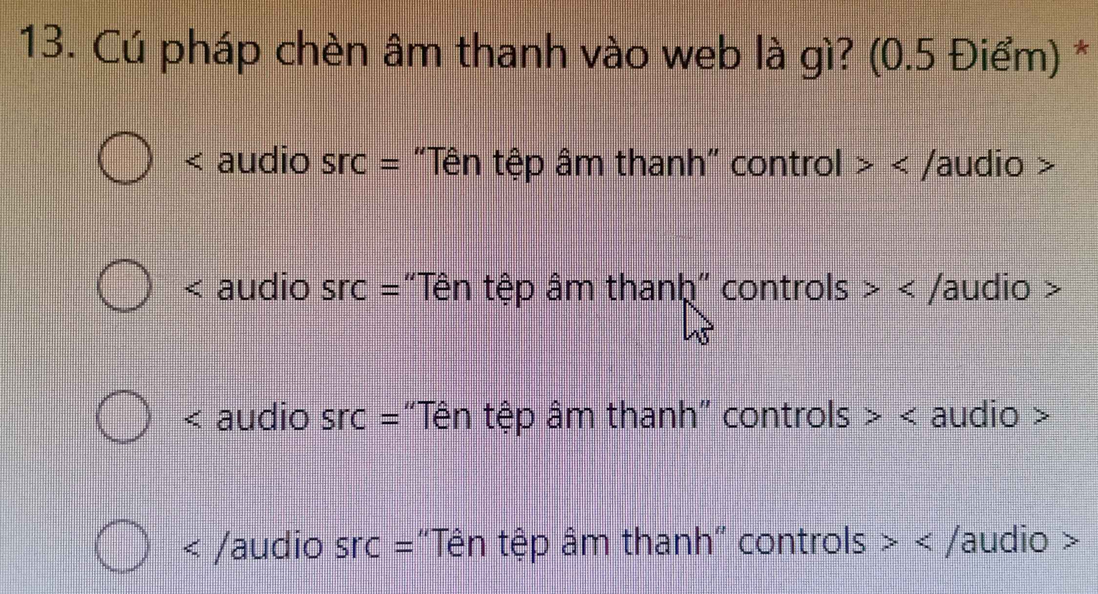 Cú pháp chèn âm thanh vào web là gì? (0.5 Điểm) *
< audio Src= "Tên tệp âm thanh" control >
< audio Src= 'Tên tệp âm thanh" controls >
< audio Src= "Tên tệp âm thanh" controls >
Src= "Tên tệp âm thanh" controls > e^(x^circ) /audio >