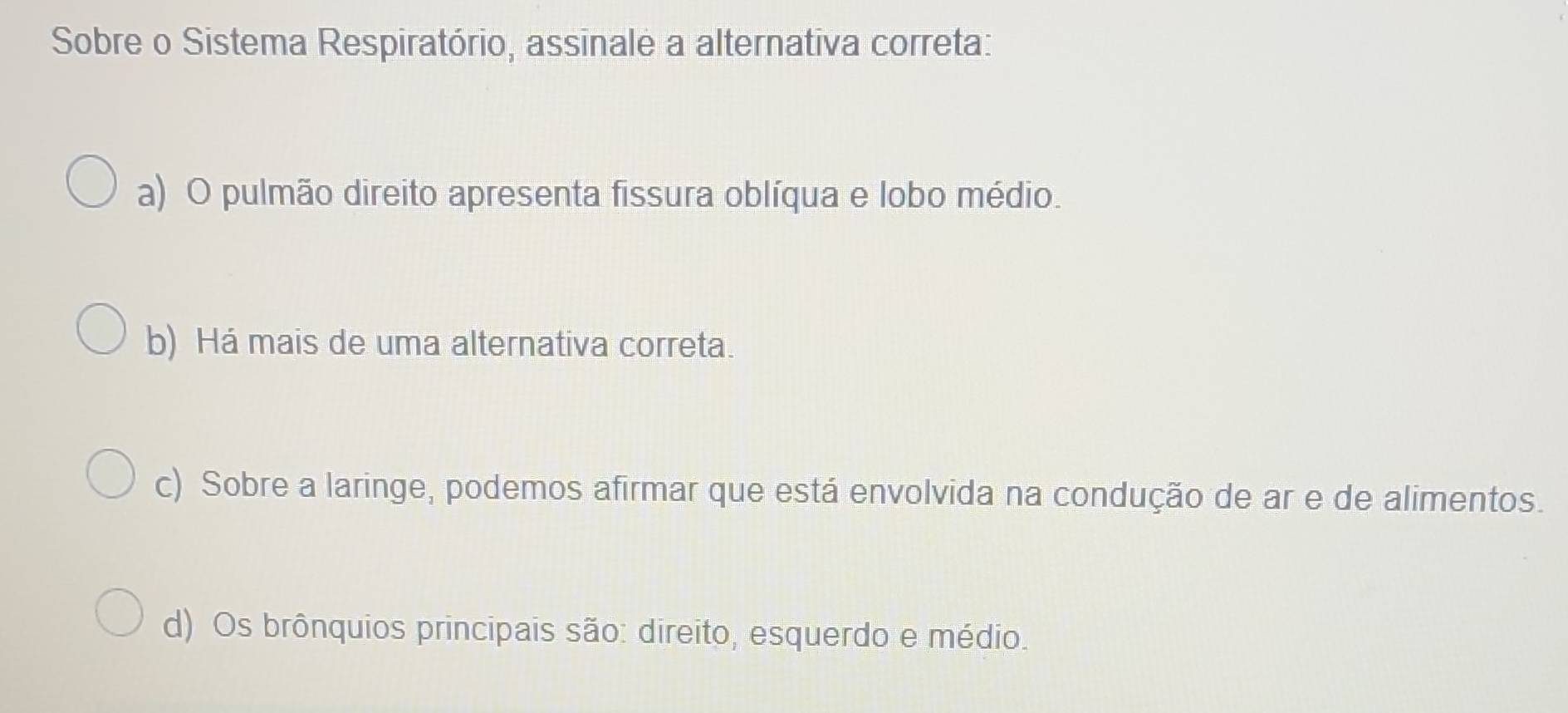 Sobre o Sistema Respiratório, assinale a alternativa correta:
a) O pulmão direito apresenta fissura oblíqua e lobo médio.
b) Há mais de uma alternativa correta.
c) Sobre a laringe, podemos afirmar que está envolvida na condução de ar e de alimentos.
d) Os brônquios principais são: direito, esquerdo e médio.