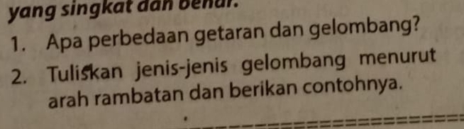 yang singkat dan benur. 
1. Apa perbedaan getaran dan gelombang? 
2. Tuliskan jenis-jenis gelombang menurut 
arah rambatan dan berikan contohnya.