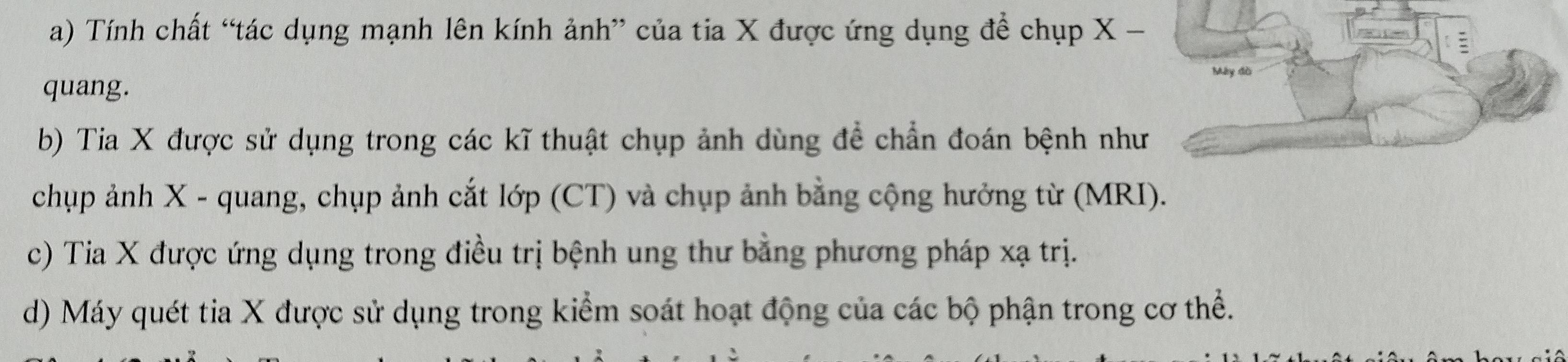 a) Tính chất “tác dụng mạnh lên kính ảnh” của tia X được ứng dụng để chụp X -
Máy đồ
quang.
b) Tia X được sử dụng trong các kĩ thuật chụp ảnh dùng để chẩn đoán bệnh như
chụp ảnh X - quang, chụp ảnh cắt lớp (CT) và chụp ảnh bằng cộng hưởng từ (MRI).
c) Tia X được ứng dụng trong điều trị bệnh ung thư bằng phương pháp xạ trị.
d) Máy quét tia X được sử dụng trong kiểm soát hoạt động của các bộ phận trong cơ thể.