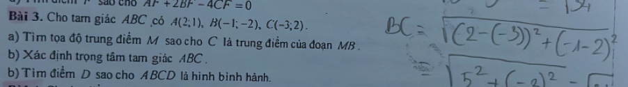 são cno AF+2BF-4CF=0
Bài 3. Cho tam giác ABC có A(2;1), B(-1;-2), C(-3;2). 
a) Tìr tọa độ trung điểm M sao cho C là trung điểm của đoạn MB. 
b) Xác định trọng tâm tam giác ABC. 
b) Tìm điểm D sao cho ABCD là hình bình hành.