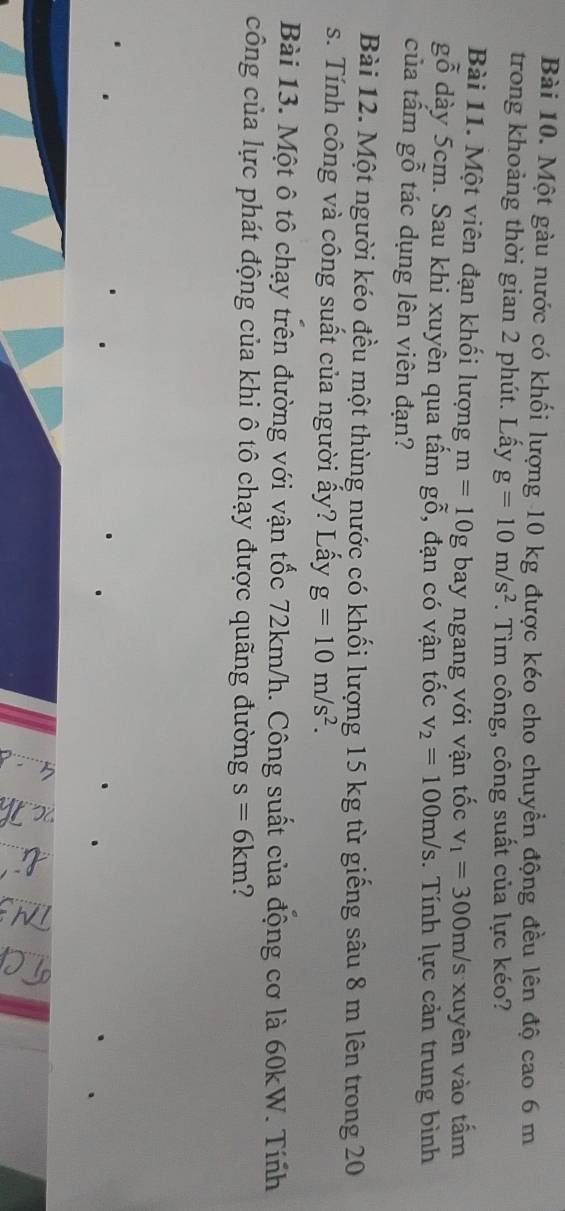 Một gàu nước có khối lượng 10 kg được kéo cho chuyển động đều lên độ cao 6 m
trong khoảng thời gian 2 phút. Lấy g=10m/s^2. Tìm công, công suất của lực kéo? 
Bài 11. Một viên đạn khối lượng m=10g bay ngang với vận tốc v_1=300m/s xuyên vào tấm 
gỗ dày 5cm. Sau khi xuyên qua tấm gỗ, đạn có vận tốc v_2=100m/s. Tính lực cản trung bình 
của tấm gỗ tác dụng lên viên đạn? 
Bài 12. Một người kéo đều một thùng nước có khối lượng 15 kg từ giếng sâu 8 m lên trong 20
s. Tính công và công suất của người ấy? Lấy g=10m/s^2. 
Bài 13. Một ô tô chạy trên đường với vận tốc 72km/h. Công suất của động cơ là 60kW. Tính 
công của lực phát động của khi ô tô chạy được quãng đường s=6km 2