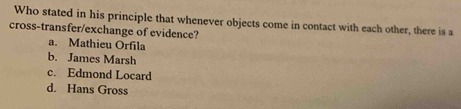 Who stated in his principle that whenever objects come in contact with each other, there is a
cross-transfer/exchange of evidence?
a. Mathieu Orfila
b. James Marsh
c. Edmond Locard
d. Hans Gross