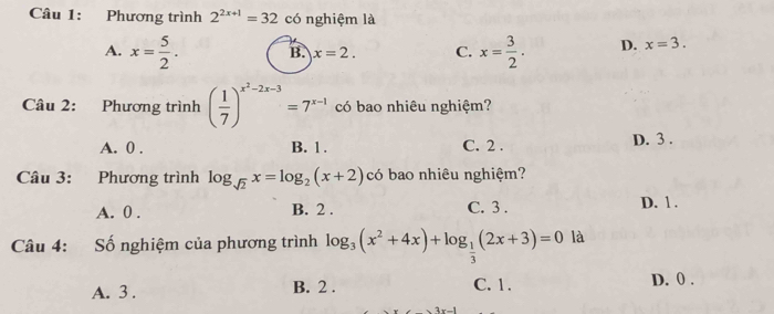 Phương trình 2^(2x+1)=32 có nghiệm là
A. x= 5/2 . B. x=2. C. x= 3/2 . D. x=3. 
Câu 2: Phương trình ( 1/7 )^x^2-2x-3=7^(x-1) có bao nhiêu nghiệm?
A. 0. B. 1. C. 2. D. 3.
Câu 3: Phương trình log _sqrt(2)x=log _2(x+2) có bao nhiêu nghiệm?
A. 0. B. 2. C. 3. D. 1.
Câu 4: Số nghiệm của phương trình log _3(x^2+4x)+log _ 1/3 (2x+3)=0 là
A. 3. B. 2. C. 1. D. 0.