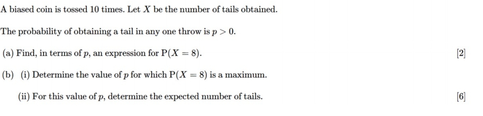 A biased coin is tossed 10 times. Let X be the number of tails obtained. 
The probability of obtaining a tail in any one throw is p>0. 
(a) Find, in terms of p, an expression for P(X=8). [2] 
(b) (i) Determine the value of p for which P(X=8) is a maximum. 
(ii) For this value of p, determine the expected number of tails. [6]