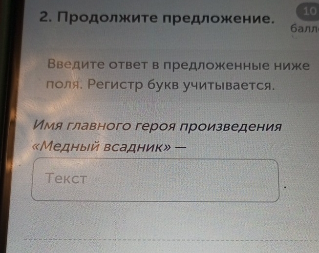 10 
2. Продолжите предложение. 
6aлл 
Введите ответ в предложенные ниже 
поля. Регистр букв учитывается. 
Имя главного героя πроизведения 
«Медный всадник» — 
Tekct