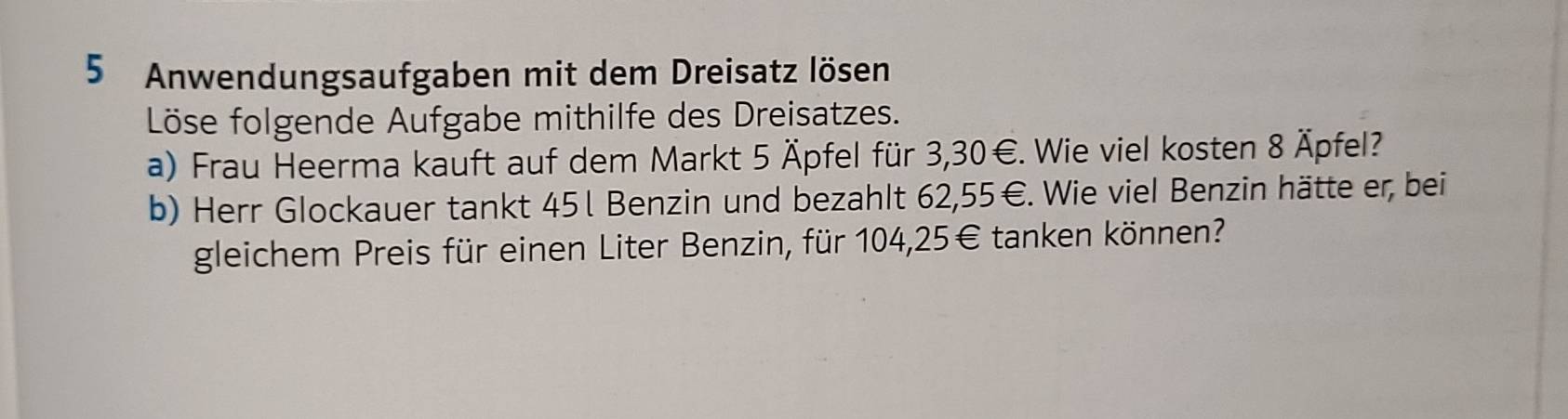 Anwendungsaufgaben mit dem Dreisatz lösen 
Löse folgende Aufgabe mithilfe des Dreisatzes. 
a) Frau Heerma kauft auf dem Markt 5 Äpfel für 3,30€. Wie viel kosten 8 Äpfel? 
b) Herr Glockauer tankt 451 Benzin und bezahlt 62, 55° E. Wie viel Benzin hätte er, bei 
gleichem Preis für einen Liter Benzin, für 104,25€ tanken können?