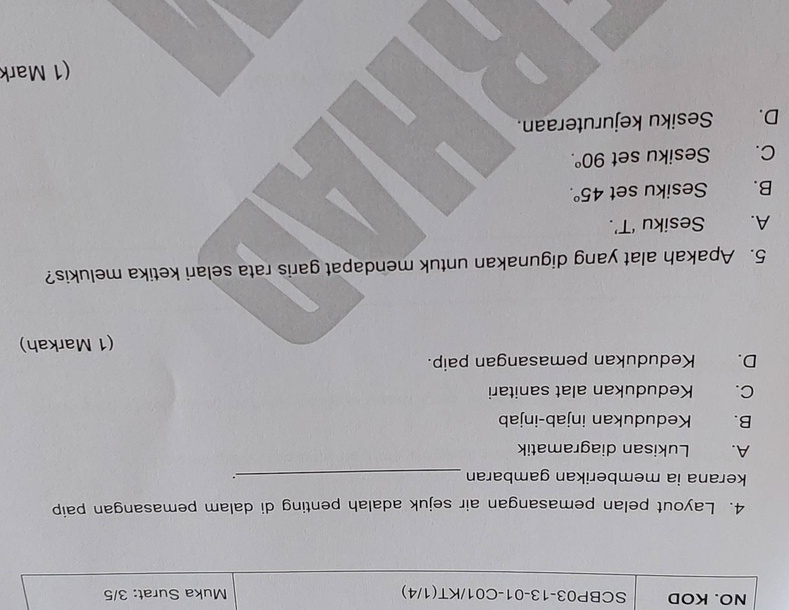 NO. KOD SCBP03-13-01-C01/KT(1/4) Muka Surat: 3/5
4. Layout pelan pemasangan air sejuk adalah penting di dalam pemasangan paip
kerana ia memberikan gambaran_
、.
A. Lukisan diagramatik
B. Kedudukan injab-injab
C. Kedudukan alat sanitari
D. Kedudukan pemasangan paip.
(1 Markah)
5. Apakah alat yang digunakan untuk mendapat garis rata selari ketika melukis?
A. Sesiku ‘T’.
B. Sesiku set 45°.
C. Sesiku set 90°.
D. Sesiku kejuruteraan.
(1 Mark