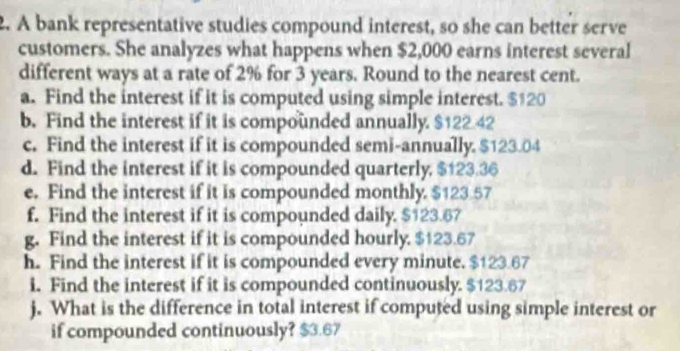 A bank representative studies compound interest, so she can better serve 
customers. She analyzes what happens when $2,000 earns interest several 
different ways at a rate of 2% for 3 years. Round to the nearest cent. 
a. Find the interest if it is computed using simple interest. $120
b. Find the interest if it is compounded annually. $122 42
c. Find the interest if it is compounded semi-annually. $123.04
d. Find the interest if it is compounded quarterly, $123.36
e. Find the interest if it is compounded monthly. $123.57
f. Find the interest if it is compounded daily. $123.67
g. Find the interest if it is compounded hourly. $123.67
h. Find the interest if it is compounded every minute. $123.67
i. Find the interest if it is compounded continuously. $123.67
j. What is the difference in total interest if computed using simple interest or 
if compounded continuously? $3.67