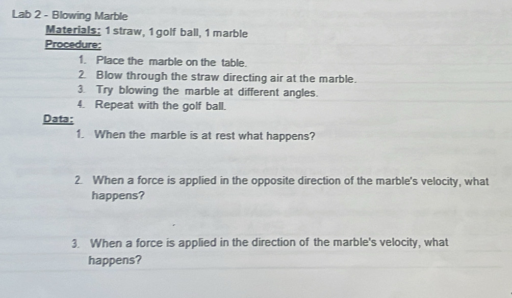 Lab 2 - Blowing Marble 
Materials: 1 straw, 1 golf ball, 1 marble 
Procedure: 
1. Place the marble on the table. 
2 Blow through the straw directing air at the marble. 
3. Try blowing the marble at different angles. 
4. Repeat with the golf ball. 
Data: 
1. When the marble is at rest what happens? 
2. When a force is applied in the opposite direction of the marble's velocity, what 
happens? 
3. When a force is applied in the direction of the marble's velocity, what 
happens?