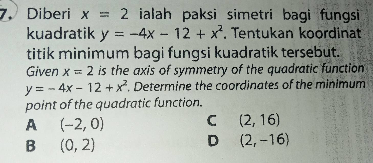 Diberi x=2 ialah paksi simetri bagi fungsi 
kuadratik y=-4x-12+x^2. Tentukan koordinat
titik minimum bagi fungsi kuadratik tersebut.
Given x=2 is the axis of symmetry of the quadratic function
y=-4x-12+x^2. Determine the coordinates of the minimum
point of the quadratic function.
A (-2,0)
C (2,16)
B (0,2)
D (2,-16)