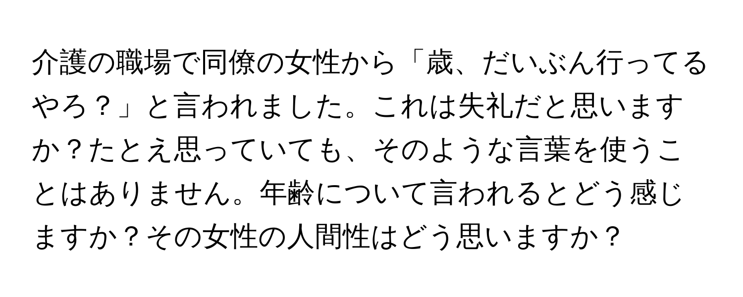 介護の職場で同僚の女性から「歳、だいぶん行ってるやろ？」と言われました。これは失礼だと思いますか？たとえ思っていても、そのような言葉を使うことはありません。年齢について言われるとどう感じますか？その女性の人間性はどう思いますか？