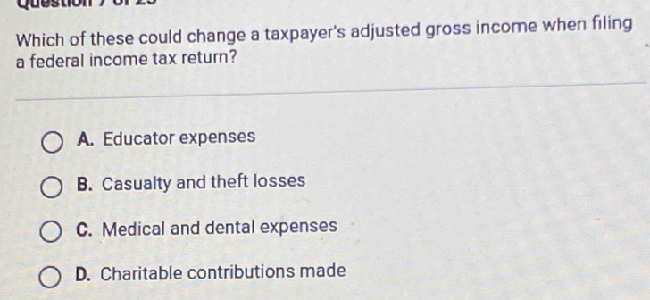 Question
Which of these could change a taxpayer's adjusted gross income when filing
a federal income tax return?
A. Educator expenses
B. Casualty and theft losses
C. Medical and dental expenses
D. Charitable contributions made