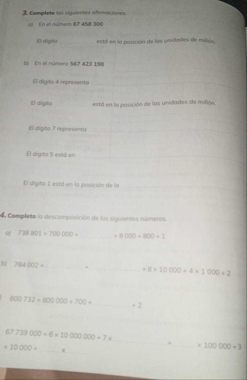 Completo las siguientes afirmaciones. 
a) En el número 67 458 300
El dígito _está en la posición de las unidades de millón. 
b) En el número 567 423 198
El dígito 4 representa 
El dígito_ 
está en la posición de las unidades de millón. 
El dígito 7 representa 
El dígito 5 está en 
El dígito 1 está en la posición de la 
4. Completo la descomposición de los siguientes números. 
a) 738801=700000+ _ 
+8000+800+1
b) 784002= _ 
_+
+8* 10000+4* 1000+2
800732=800000+700+ _ 
+ 2
_
67739000=6* 10000000+7*
_ 
+_ * 100000+3
* 10000+ _  χ